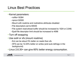 © Hortonworks Inc. 2013
Linux Best Practices
• Kernel parameters:
– nofile=16384
– nproc=32000
– Mount with noatime and nodiratime attributes disabled
– File descriptors set to 65535
– File system read-ahead buffer should be increased to 1024 or 2,048.
– Epoll file descriptor limit should be increased to 4096
• Turn off swapping
• Use ext4 or xfs (mount noatime)
– Ext can be about 5% better on reads than xfs
– XFS can be 12-25% better on writes (and auto defrags in the
background)
• Linux 2.6.30+ can give 60% better energy consumption.
Page 13
 