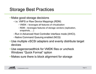 © Hortonworks Inc. 2013
Storage Best Practices
• Make good storage decisions
– i.e. VMFS or Raw Device Mappings (RDM)
– VMDK – leverages all features of virtualization
– RDM – leverages features of storage vendors (replication,
snapshots, …)
– Run in Advanced Host Controller interface mode (AHCI).
– Native Command Queuing enabled (NCQ)
• Use multiple vSCSI adapters and evenly distribute target
devices
• Use eagerzeroedthick for VMDK files or uncheck
Windows “Quick Format” option
• Makes sure there is block alignment for storage
Page 16
 