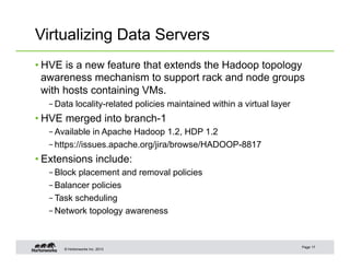 © Hortonworks Inc. 2013
Virtualizing Data Servers
• HVE is a new feature that extends the Hadoop topology
awareness mechanism to support rack and node groups
with hosts containing VMs.
– Data locality-related policies maintained within a virtual layer
• HVE merged into branch-1
– Available in Apache Hadoop 1.2, HDP 1.2
– https://issues.apache.org/jira/browse/HADOOP-8817
• Extensions include:
– Block placement and removal policies
– Balancer policies
– Task scheduling
– Network topology awareness
Page 17
 