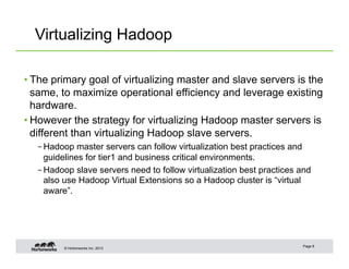 © Hortonworks Inc. 2013
Virtualizing Hadoop
• The primary goal of virtualizing master and slave servers is the
same, to maximize operational efficiency and leverage existing
hardware.
• However the strategy for virtualizing Hadoop master servers is
different than virtualizing Hadoop slave servers.
– Hadoop master servers can follow virtualization best practices and
guidelines for tier1 and business critical environments.
– Hadoop slave servers need to follow virtualization best practices and
also use Hadoop Virtual Extensions so a Hadoop cluster is “virtual
aware”.
Page 8
 