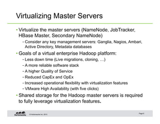 © Hortonworks Inc. 2013
Virtualizing Master Servers
• Virtualize the master servers (NameNode, JobTracker,
HBase Master, Secondary NameNode)
– Consider any key management servers: Ganglia, Nagios, Ambari,
Active Directory, Metadata databases
• Goals of a virtual enterprise Hadoop platform:
– Less down time (Live migrations, cloning, …)
– A more reliable software stack
– A higher Quality of Service
– Reduced CapEx and OpEx
– Increased operational flexibility with virtualization features
– VMware High Availability (with five clicks)
• Shared storage for the Hadoop master servers is required
to fully leverage virtualization features.
Page 9
 