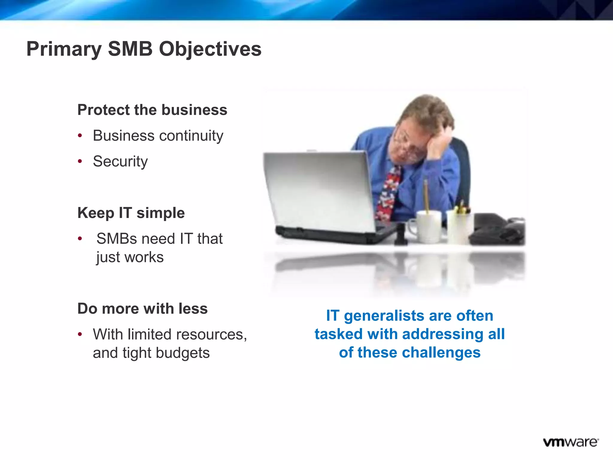 4
Primary SMB Objectives
Protect the business
• Business continuity
• Security
Keep IT simple
• SMBs need IT that
just works
Do more with less
• With limited resources,
and tight budgets
IT generalists are often
tasked with addressing all
of these challenges
 