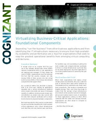 Virtualizing Business-Critical Applications:
Foundational Components
Separating “run-the-business” from other business applications and then
identifying the IT infrastructure necessary to ensure their high availabil-
ity, scalability and performance are a must for organizations that seek to
reap the greatest operational benefits from emerging virtual computing
architectures.
Put another way, not succeeding at getting the
most complex and compute-intensive workloads
to thrive in virtual infrastructure such that they
are as easily deployed as any other application is
one of the greatest barriers to achieving the goal
of the SDDC.
One Size Does Not Fit All
When most organizations first deploy virtual
infrastructure environments, they do so with the
goal of reducing their data center footprint by
consolidating server workloads onto fewer hard-
ware components. This results in immediate and
tangible savings. Then, over time, they begin to
realize that the average virtual infrastructure
environment, when properly tuned and managed,
will provide notably higher levels of availability
for those applications running on them. When
combined with the initial cost savings achieved,
organizations are often drawn to virtualize as
much as they can.
… And then they hit the wall.
Executive Summary
It should come as no surprise that the jour-
ney to the software defined data center (SDDC)
requires fundamental shifts in how applications
are deployed and managed. To fully realize the
vision of SDDC, organizations must first embrace
the fact that the journey includes not only
moving 100% of their servers into the virtual
world, but also 100% of the storage and network
components that support them.
As a practical matter, this becomes a journey
that is far from easy. Getting all applications
migrated into a virtual infrastructure platform
alone requires new skills and ways of managing
capacity. In addition, licensing issues require spe-
cial attention as vendors also stay current with
the idea that compute workloads will no longer
be directly tied to physical hardware components.
But most important to this journey is understand-
ing and successfully migrating the most business-
critical applications onto virtual infrastructure
such that they not only function well, but thrive.
cognizant 20-20 insights | august 2013
•	 Cognizant 20-20 Insights
 
