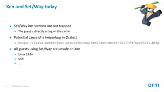 Xen and Set/Way today
Set/Way instruc ons are not trapped
The guest is directly ac ng on the cache
Poten al cause of a heisenbug in Osstest
https://lists.xenproject.org/archives/html/xen-devel/2017-09/msg03191.html
All guests using Set/Way are unsafe on Xen
Linux 32-bit
UEFI
...
9 © 2018 Arm Limited
 