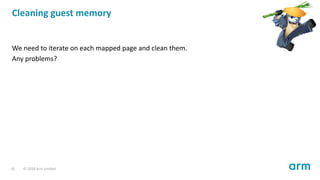 Cleaning guest memory
We need to iterate on each mapped page and clean them.
Any problems?
10 © 2018 Arm Limited
 