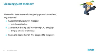 Cleaning guest memory
We need to iterate on each mapped page and clean them.
Any problems?
Guest memory is always mapped
Lots of pages to clean
32-bit Linux is using Set/Way during CPU bring-up
Bring-up is bound by a meout
Pages are cleaned when ﬁrst assigned to the guest
10 © 2018 Arm Limited
 