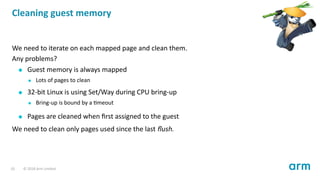 Cleaning guest memory
We need to iterate on each mapped page and clean them.
Any problems?
Guest memory is always mapped
Lots of pages to clean
32-bit Linux is using Set/Way during CPU bring-up
Bring-up is bound by a meout
Pages are cleaned when ﬁrst assigned to the guest
We need to clean only pages used since the last ﬂush.
10 © 2018 Arm Limited
 