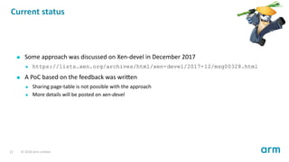Current status
Some approach was discussed on Xen-devel in December 2017
https://lists.xen.org/archives/html/xen-devel/2017-12/msg00328.html
A PoC based on the feedback was wri en
Sharing page-table is not possible with the approach
More details will be posted on xen-devel
12 © 2018 Arm Limited
 