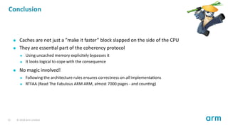 Conclusion
Caches are not just a ”make it faster” block slapped on the side of the CPU
They are essen al part of the coherency protocol
Using uncached memory explicitely bypasses it
It looks logical to cope with the consequence
No magic involved!
Following the architecture rules ensures correctness on all implementa ons
RTFAA (Read The Fabulous ARM ARM, almost 7000 pages - and coun ng)
13 © 2018 Arm Limited
 