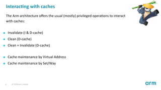 Interac ng with caches
The Arm architecture oﬀers the usual (mostly) privileged opera ons to interact
with caches:
Invalidate (I & D-cache)
Clean (D-cache)
Clean + Invalidate (D-cache)
Cache maintenance by Virtual Address
Cache maintenance by Set/Way
4 © 2018 Arm Limited
 