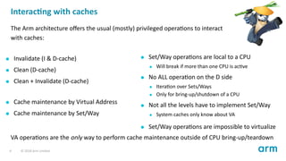 Interac ng with caches
The Arm architecture oﬀers the usual (mostly) privileged opera ons to interact
with caches:
Invalidate (I & D-cache)
Clean (D-cache)
Clean + Invalidate (D-cache)
Cache maintenance by Virtual Address
Cache maintenance by Set/Way
Set/Way opera ons are local to a CPU
Will break if more than one CPU is ac ve
No ALL opera on on the D side
Itera on over Sets/Ways
Only for bring-up/shutdown of a CPU
Not all the levels have to implement Set/Way
System caches only know about VA
Set/Way opera ons are impossible to virtualize
VA opera ons are the only way to perform cache maintenance outside of CPU bring-up/teardown
4 © 2018 Arm Limited
 