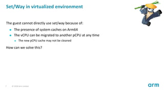 Set/Way in virtualized environment
The guest cannot directly use set/way because of:
The presence of system caches on Arm64
The vCPU can be migrated to another pCPU at any me
The new pCPU cache may not be cleaned
How can we solve this?
7 © 2018 Arm Limited
 