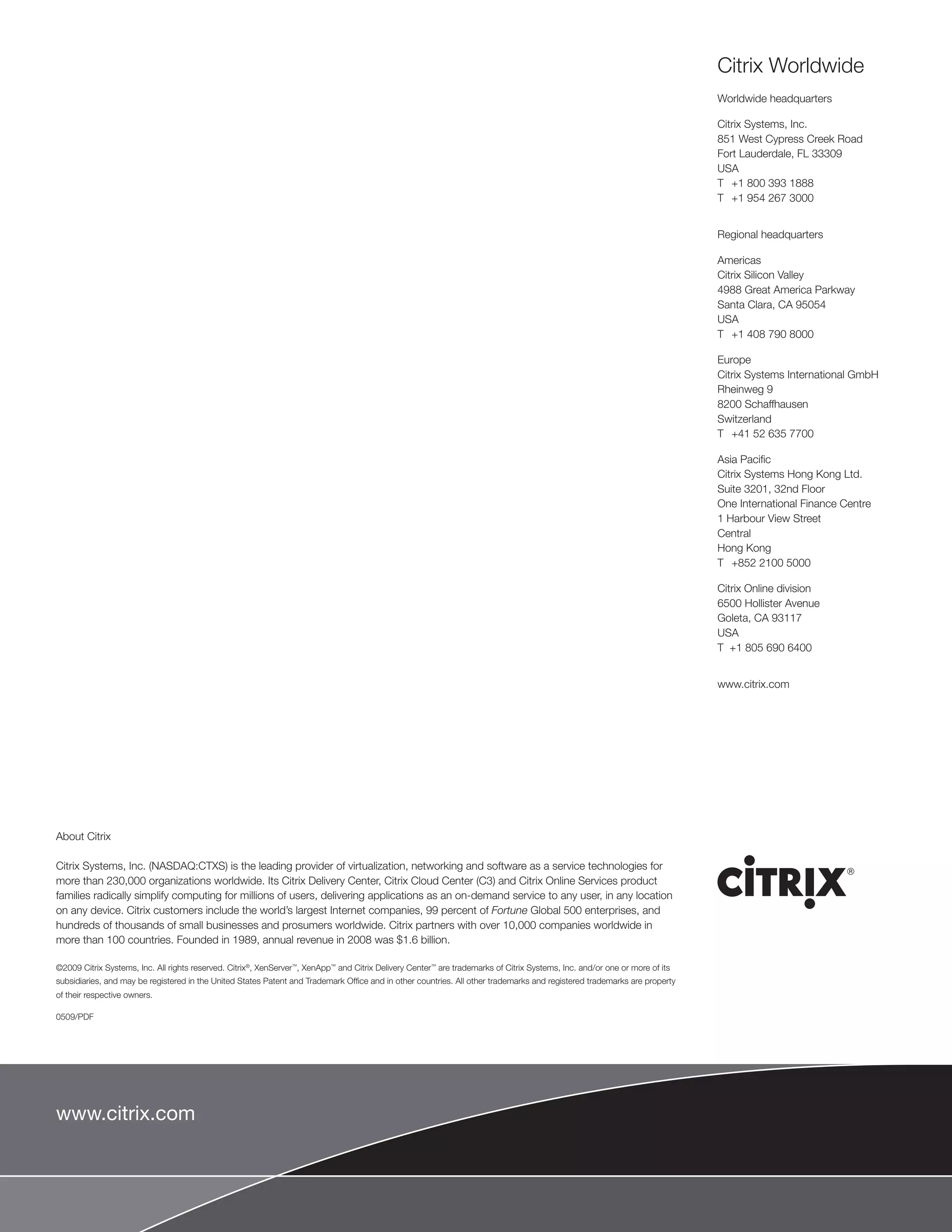 Citrix Worldwide
                                                                                                                                                                            Worldwide headquarters

                                                                                                                                                                            Citrix Systems, Inc.
                                                                                                                                                                            851 West Cypress Creek Road
                                                                                                                                                                            Fort Lauderdale, FL 33309
                                                                                                                                                                            USA
                                                                                                                                                                            T +1 800 393 1888
                                                                                                                                                                            T +1 954 267 3000


                                                                                                                                                                            Regional headquarters

                                                                                                                                                                            Americas
                                                                                                                                                                            Citrix Silicon Valley
                                                                                                                                                                            4988 Great America Parkway
                                                                                                                                                                            Santa Clara, CA 95054
                                                                                                                                                                            USA
                                                                                                                                                                            T +1 408 790 8000

                                                                                                                                                                            Europe
                                                                                                                                                                            Citrix Systems International GmbH
                                                                                                                                                                            Rheinweg 9
                                                                                                                                                                            8200 Schaffhausen
                                                                                                                                                                            Switzerland
                                                                                                                                                                            T +41 52 635 7700

                                                                                                                                                                            Asia Pacific
                                                                                                                                                                            Citrix Systems Hong Kong Ltd.
                                                                                                                                                                            Suite 3201, 32nd Floor
                                                                                                                                                                            One International Finance Centre
                                                                                                                                                                            1 Harbour View Street
                                                                                                                                                                            Central
                                                                                                                                                                            Hong Kong
                                                                                                                                                                            T +852 2100 5000

                                                                                                                                                                            Citrix Online division
                                                                                                                                                                            6500 Hollister Avenue
                                                                                                                                                                            Goleta, CA 93117
                                                                                                                                                                            USA
                                                                                                                                                                            T +1 805 690 6400


                                                                                                                                                                            www.citrix.com




About Citrix

Citrix Systems, Inc. (NASDAQ:CTXS) is the leading provider of virtualization, networking and software as a service technologies for
more than 230,000 organizations worldwide. Its Citrix Delivery Center, Citrix Cloud Center (C3) and Citrix Online Services product
families radically simplify computing for millions of users, delivering applications as an on-demand service to any user, in any location
on any device. Citrix customers include the world’s largest Internet companies, 99 percent of Fortune Global 500 enterprises, and
hundreds of thousands of small businesses and prosumers worldwide. Citrix partners with over 10,000 companies worldwide in
more than 100 countries. Founded in 1989, annual revenue in 2008 was $1.6 billion.

©2009 Citrix Systems, Inc. All rights reserved. Citrix®, XenServer™, XenApp™ and Citrix Delivery Center™ are trademarks of Citrix Systems, Inc. and/or one or more of its
subsidiaries, and may be registered in the United States Patent and Trademark Office and in other countries. All other trademarks and registered trademarks are property
of their respective owners.

0509/PDF




www.citrix.com
 