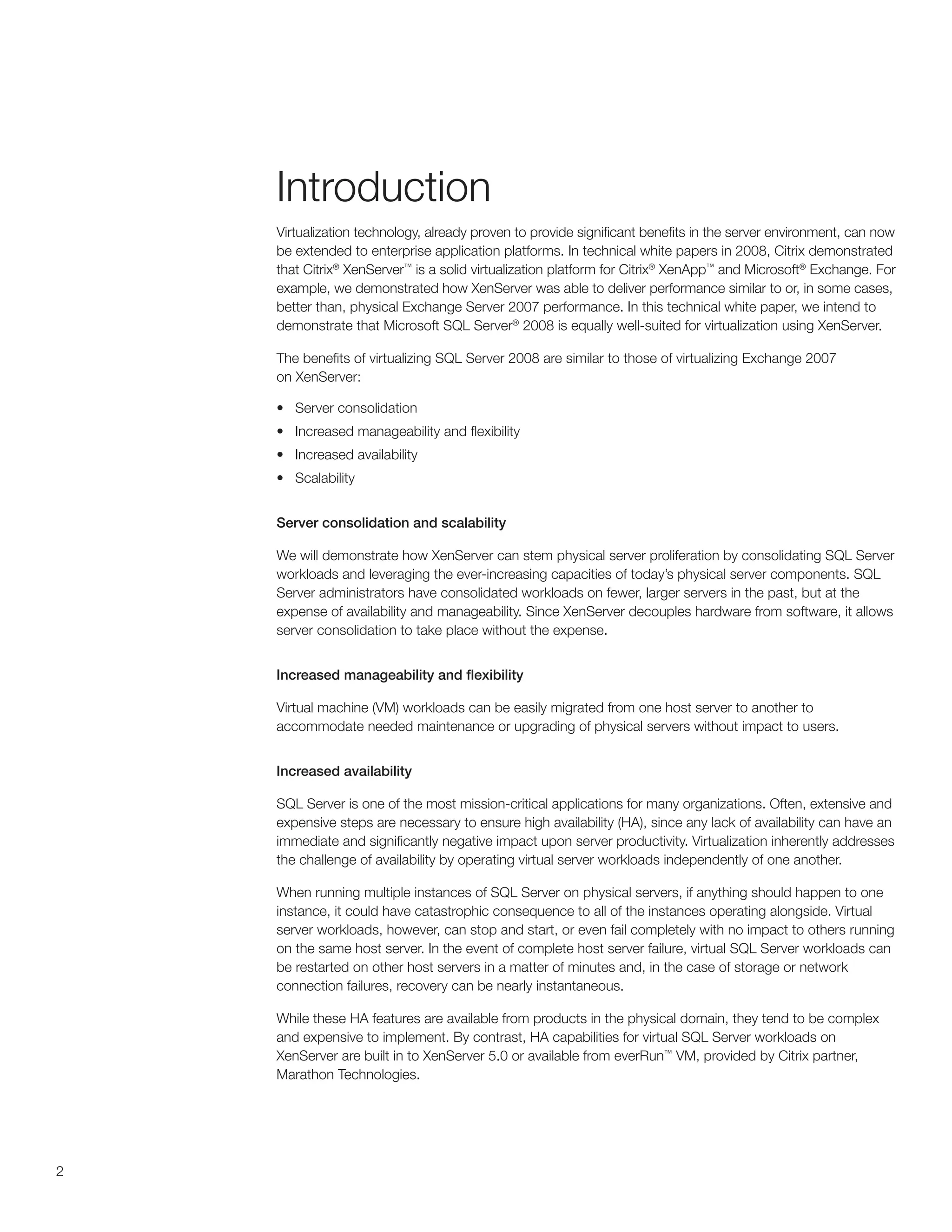 Introduction
    Virtualization technology, already proven to provide significant benefits in the server environment, can now
    be extended to enterprise application platforms. In technical white papers in 2008, Citrix demonstrated
    that Citrix® XenServer™ is a solid virtualization platform for Citrix® XenApp™ and Microsoft® Exchange. For
    example, we demonstrated how XenServer was able to deliver performance similar to or, in some cases,
    better than, physical Exchange Server 2007 performance. In this technical white paper, we intend to
    demonstrate that Microsoft SQL Server® 2008 is equally well-suited for virtualization using XenServer.

    The benefits of virtualizing SQL Server 2008 are similar to those of virtualizing Exchange 2007
    on XenServer:

    •	 Server consolidation
    •	 Increased manageability and flexibility
    •	 Increased availability
    •	 Scalability


    Server consolidation and scalability

    We will demonstrate how XenServer can stem physical server proliferation by consolidating SQL Server
    workloads and leveraging the ever-increasing capacities of today’s physical server components. SQL
    Server administrators have consolidated workloads on fewer, larger servers in the past, but at the
    expense of availability and manageability. Since XenServer decouples hardware from software, it allows
    server consolidation to take place without the expense.


    Increased manageability and flexibility

    Virtual machine (VM) workloads can be easily migrated from one host server to another to
    accommodate needed maintenance or upgrading of physical servers without impact to users.


    Increased availability

    SQL Server is one of the most mission-critical applications for many organizations. Often, extensive and
    expensive steps are necessary to ensure high availability (HA), since any lack of availability can have an
    immediate and significantly negative impact upon server productivity. Virtualization inherently addresses
    the challenge of availability by operating virtual server workloads independently of one another.

    When running multiple instances of SQL Server on physical servers, if anything should happen to one
    instance, it could have catastrophic consequence to all of the instances operating alongside. Virtual
    server workloads, however, can stop and start, or even fail completely with no impact to others running
    on the same host server. In the event of complete host server failure, virtual SQL Server workloads can
    be restarted on other host servers in a matter of minutes and, in the case of storage or network
    connection failures, recovery can be nearly instantaneous.

    While these HA features are available from products in the physical domain, they tend to be complex
    and expensive to implement. By contrast, HA capabilities for virtual SQL Server workloads on
    XenServer are built in to XenServer 5.0 or available from everRun™ VM, provided by Citrix partner,
    Marathon Technologies.




2
 