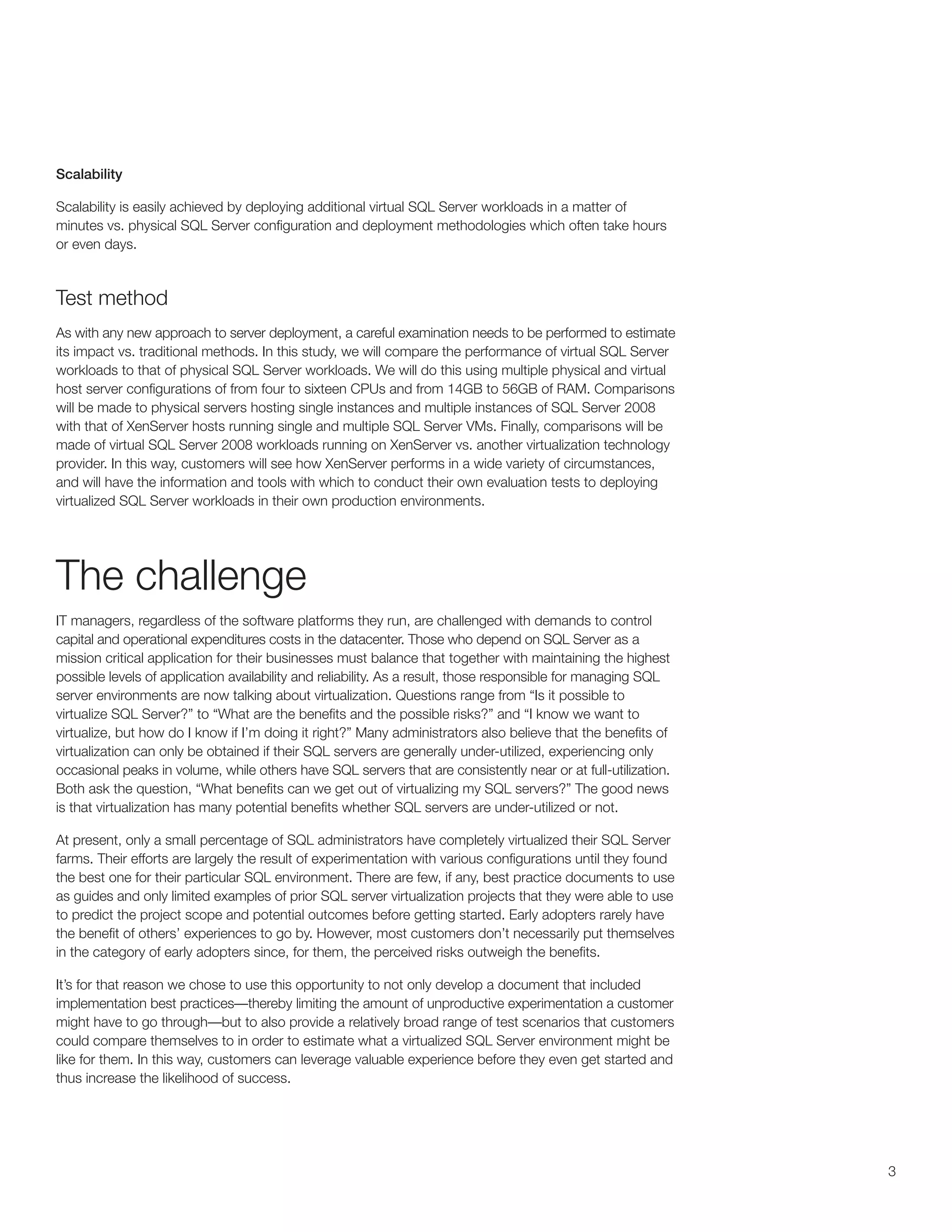 Scalability

Scalability is easily achieved by deploying additional virtual SQL Server workloads in a matter of
minutes vs. physical SQL Server configuration and deployment methodologies which often take hours
or even days.



Test method
As with any new approach to server deployment, a careful examination needs to be performed to estimate
its impact vs. traditional methods. In this study, we will compare the performance of virtual SQL Server
workloads to that of physical SQL Server workloads. We will do this using multiple physical and virtual
host server configurations of from four to sixteen CPUs and from 14GB to 56GB of RAM. Comparisons
will be made to physical servers hosting single instances and multiple instances of SQL Server 2008
with that of XenServer hosts running single and multiple SQL Server VMs. Finally, comparisons will be
made of virtual SQL Server 2008 workloads running on XenServer vs. another virtualization technology
provider. In this way, customers will see how XenServer performs in a wide variety of circumstances,
and will have the information and tools with which to conduct their own evaluation tests to deploying
virtualized SQL Server workloads in their own production environments.




The challenge
IT managers, regardless of the software platforms they run, are challenged with demands to control
capital and operational expenditures costs in the datacenter. Those who depend on SQL Server as a
mission critical application for their businesses must balance that together with maintaining the highest
possible levels of application availability and reliability. As a result, those responsible for managing SQL
server environments are now talking about virtualization. Questions range from “Is it possible to
virtualize SQL Server?” to “What are the benefits and the possible risks?” and “I know we want to
virtualize, but how do I know if I’m doing it right?” Many administrators also believe that the benefits of
virtualization can only be obtained if their SQL servers are generally under-utilized, experiencing only
occasional peaks in volume, while others have SQL servers that are consistently near or at full-utilization.
Both ask the question, “What benefits can we get out of virtualizing my SQL servers?” The good news
is that virtualization has many potential benefits whether SQL servers are under-utilized or not.

At present, only a small percentage of SQL administrators have completely virtualized their SQL Server
farms. Their efforts are largely the result of experimentation with various configurations until they found
the best one for their particular SQL environment. There are few, if any, best practice documents to use
as guides and only limited examples of prior SQL server virtualization projects that they were able to use
to predict the project scope and potential outcomes before getting started. Early adopters rarely have
the benefit of others’ experiences to go by. However, most customers don’t necessarily put themselves
in the category of early adopters since, for them, the perceived risks outweigh the benefits.

It’s for that reason we chose to use this opportunity to not only develop a document that included
implementation best practices—thereby limiting the amount of unproductive experimentation a customer
might have to go through—but to also provide a relatively broad range of test scenarios that customers
could compare themselves to in order to estimate what a virtualized SQL Server environment might be
like for them. In this way, customers can leverage valuable experience before they even get started and
thus increase the likelihood of success.




                                                                                                               3
 