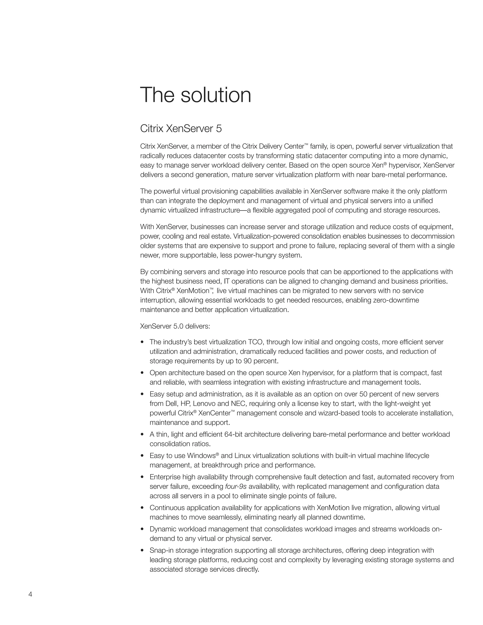 The solution
    Citrix XenServer 5
    Citrix XenServer, a member of the Citrix Delivery Center™ family, is open, powerful server virtualization that
    radically reduces datacenter costs by transforming static datacenter computing into a more dynamic,
    easy to manage server workload delivery center. Based on the open source Xen® hypervisor, XenServer
    delivers a second generation, mature server virtualization platform with near bare-metal performance.

    The powerful virtual provisioning capabilities available in XenServer software make it the only platform
    than can integrate the deployment and management of virtual and physical servers into a unified
    dynamic virtualized infrastructure—a flexible aggregated pool of computing and storage resources.

    With XenServer, businesses can increase server and storage utilization and reduce costs of equipment,
    power, cooling and real estate. Virtualization-powered consolidation enables businesses to decommission
    older systems that are expensive to support and prone to failure, replacing several of them with a single
    newer, more supportable, less power-hungry system.

    By combining servers and storage into resource pools that can be apportioned to the applications with
    the highest business need, IT operations can be aligned to changing demand and business priorities.
    With Citrix® XenMotion™ live virtual machines can be migrated to new servers with no service
                             ,
    interruption, allowing essential workloads to get needed resources, enabling zero-downtime
    maintenance and better application virtualization.

    XenServer 5.0 delivers:

    •	 The industry’s best virtualization TCO, through low initial and ongoing costs, more efficient server
       utilization and administration, dramatically reduced facilities and power costs, and reduction of
       storage requirements by up to 90 percent.
    •	 Open architecture based on the open source Xen hypervisor, for a platform that is compact, fast
       and reliable, with seamless integration with existing infrastructure and management tools.
    •	 Easy setup and administration, as it is available as an option on over 50 percent of new servers
       from Dell, HP, Lenovo and NEC, requiring only a license key to start, with the light-weight yet
       powerful Citrix® XenCenter™ management console and wizard-based tools to accelerate installation,
       maintenance and support.
    •	 A thin, light and efficient 64-bit architecture delivering bare-metal performance and better workload
       consolidation ratios.
    •	 Easy to use Windows® and Linux virtualization solutions with built-in virtual machine lifecycle
       management, at breakthrough price and performance.
    •	 Enterprise high availability through comprehensive fault detection and fast, automated recovery from
       server failure, exceeding four-9s availability, with replicated management and configuration data
       across all servers in a pool to eliminate single points of failure.
    •	 Continuous application availability for applications with XenMotion live migration, allowing virtual
       machines to move seamlessly, eliminating nearly all planned downtime.
    •	 Dynamic workload management that consolidates workload images and streams workloads on-
       demand to any virtual or physical server.
    •	 Snap-in storage integration supporting all storage architectures, offering deep integration with
       leading storage platforms, reducing cost and complexity by leveraging existing storage systems and
       associated storage services directly.


4
 