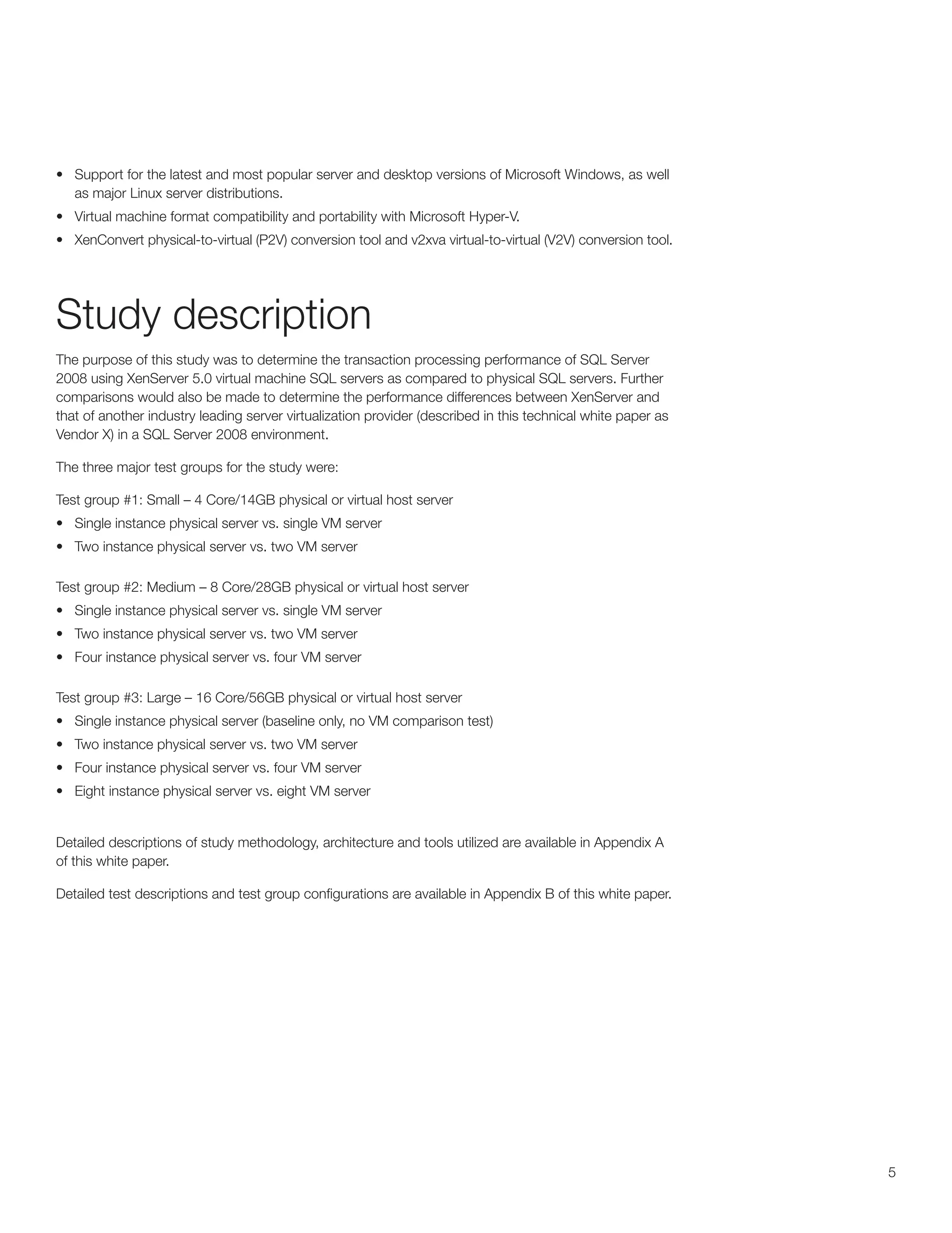 •	 Support for the latest and most popular server and desktop versions of Microsoft Windows, as well
   as major Linux server distributions.
•	 Virtual machine format compatibility and portability with Microsoft Hyper-V.
•	 XenConvert physical-to-virtual (P2V) conversion tool and v2xva virtual-to-virtual (V2V) conversion tool.




Study description
The purpose of this study was to determine the transaction processing performance of SQL Server
2008 using XenServer 5.0 virtual machine SQL servers as compared to physical SQL servers. Further
comparisons would also be made to determine the performance differences between XenServer and
that of another industry leading server virtualization provider (described in this technical white paper as
Vendor X) in a SQL Server 2008 environment.

The three major test groups for the study were:

Test group #1: Small – 4 Core/14GB physical or virtual host server
•	 Single instance physical server vs. single VM server
•	 Two instance physical server vs. two VM server

Test group #2: Medium – 8 Core/28GB physical or virtual host server
•	 Single instance physical server vs. single VM server
•	 Two instance physical server vs. two VM server
•	 Four instance physical server vs. four VM server

Test group #3: Large – 16 Core/56GB physical or virtual host server
•	 Single instance physical server (baseline only, no VM comparison test)
•	 Two instance physical server vs. two VM server
•	 Four instance physical server vs. four VM server
•	 Eight instance physical server vs. eight VM server


Detailed descriptions of study methodology, architecture and tools utilized are available in Appendix A
of this white paper.

Detailed test descriptions and test group configurations are available in Appendix B of this white paper.




                                                                                                              5
 