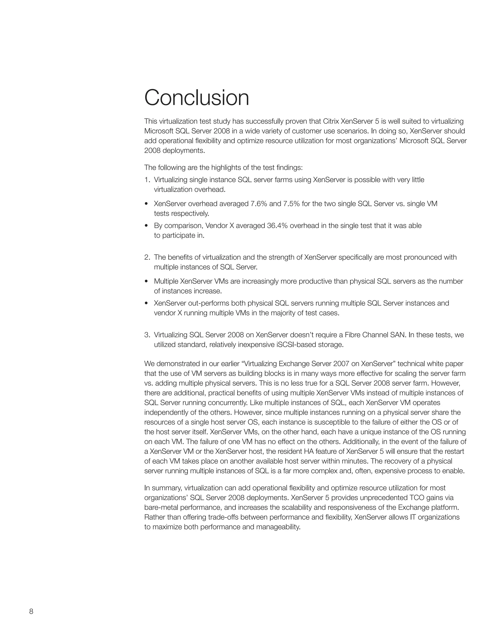 Conclusion
    This virtualization test study has successfully proven that Citrix XenServer 5 is well suited to virtualizing
    Microsoft SQL Server 2008 in a wide variety of customer use scenarios. In doing so, XenServer should
    add operational flexibility and optimize resource utilization for most organizations’ Microsoft SQL Server
    2008 deployments.

    The following are the highlights of the test findings:
    1. Virtualizing single instance SQL server farms using XenServer is possible with very little
       virtualization overhead.
    •	 XenServer overhead averaged 7.6% and 7.5% for the two single SQL Server vs. single VM
       tests respectively.
    •	 By comparison, Vendor X averaged 36.4% overhead in the single test that it was able
       to participate in.


    2. The benefits of virtualization and the strength of XenServer specifically are most pronounced with
       multiple instances of SQL Server.
    •	 Multiple XenServer VMs are increasingly more productive than physical SQL servers as the number
       of instances increase.
    •	 XenServer out-performs both physical SQL servers running multiple SQL Server instances and
       vendor X running multiple VMs in the majority of test cases.


    3. Virtualizing SQL Server 2008 on XenServer doesn’t require a Fibre Channel SAN. In these tests, we
       utilized standard, relatively inexpensive iSCSI-based storage.

    We demonstrated in our earlier “Virtualizing Exchange Server 2007 on XenServer” technical white paper
    that the use of VM servers as building blocks is in many ways more effective for scaling the server farm
    vs. adding multiple physical servers. This is no less true for a SQL Server 2008 server farm. However,
    there are additional, practical benefits of using multiple XenServer VMs instead of multiple instances of
    SQL Server running concurrently. Like multiple instances of SQL, each XenServer VM operates
    independently of the others. However, since multiple instances running on a physical server share the
    resources of a single host server OS, each instance is susceptible to the failure of either the OS or of
    the host server itself. XenServer VMs, on the other hand, each have a unique instance of the OS running
    on each VM. The failure of one VM has no effect on the others. Additionally, in the event of the failure of
    a XenServer VM or the XenServer host, the resident HA feature of XenServer 5 will ensure that the restart
    of each VM takes place on another available host server within minutes. The recovery of a physical
    server running multiple instances of SQL is a far more complex and, often, expensive process to enable.

    In summary, virtualization can add operational flexibility and optimize resource utilization for most
    organizations’ SQL Server 2008 deployments. XenServer 5 provides unprecedented TCO gains via
    bare-metal performance, and increases the scalability and responsiveness of the Exchange platform.
    Rather than offering trade-offs between performance and flexibility, XenServer allows IT organizations
    to maximize both performance and manageability.




8
 