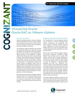 • Cognizant 20-20 Insights




Virtualizing Oracle:
Oracle RAC on VMware vSphere
   Executive Summary                                        Database Virtualization: Getting Started
   While most database systems running in a VMware          The fundamentals of running database systems
   environment benefit from the increased reliability       such as Oracle in a virtual environment have
   and recoverability inherent with virtual environ-        become increasingly well established with
   ments, achieving the highest possible availability       newer releases of VMware vSphere. Advances
   still requires database clustering.                      in the capabilities and overall performance of
                                                            VMware have put to rest the arguments about
   Yet, traditional clustering methods that use Raw         running high-performance applications as virtual
   Disk Mappings (RDMs) have generally achieved             machines (VMs).
   redundancy at the expense of the many benefits
   that result from running in virtual environments.        However, the current release of VMware vSphere
   Recent advances in the capabilities of VMware            can provide continuous availability through
   vSphere have opened the door to new clustering           VMware Fault Tolerance only for single vCPU
   methods. These methods enable individual VMs             systems, and then only in limited configurations.
   in a database cluster to be migrated via VMware          vSphere is not yet able to provide fault tolerance
   vMotion from one ESX host to another, creating           for multi-CPU systems, which are often needed
   an opportunity to synergistically combine the            to meet the demands of high-performance
   natural resiliency of database clusters with the         databases and other Tier 1 platforms. Thus,
   high-availability and load-balancing properties of       concerns remain around enabling high availability
   VMware virtual environments. The net result is a         on virtual machines with more than one virtual
   high-performance database system with greater            CPU along with other properties that are not yet
   reliability than what could otherwise be achieved        supported by VMware Fault Tolerance. Organiza-
   through traditional clustering methods on either         tions with enterprise-class database platforms
   physical or virtual infrastructure.                      that require mission-critical availability or carrier-
                                                            grade stability must find other ways to meet this
   We have delivered Oracle RAC on VMware vSphere           need in a virtual environment.
   to several large clients, including being first in the
   industry to do so in production environments             As a result, traditional database clustering is still
   on converged infrastructure and with vMotion             required for both mission-critical, high-availabili-
   enabled — something thought to be impossible at          ty and high-performance compute capacity. Yet,
   the time.                                                when using traditional methods, clustering virtual




   cognizant 20-20 insights | october 2011
 
