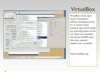 VirtualBox VirtualBox is free, open-source virtualization software developed by Sun, Inc. It creates virtual machines upon which nearly any operating system can be run. Users can customize the amount of RAM, hard drive size, network adapters, etc. as needed. http://virtualbox.org 