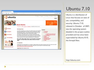 Ubuntu 7.10 Ubuntu is a distribution of Linux that focuses on ease of use, compatibility, and security. Ubuntu 7.10, released in October  of 2007, was the operating system detailed in the project outline provided and has since been superseded by Ubuntu 8.10, the Intrepid Ibex. http://ubuntu.com 