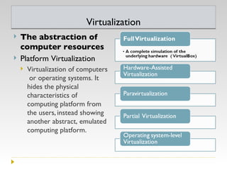 Virtualization The abstraction of computer resources  Platform Virtualization Virtualization of computers or operating systems. It hides the physical characteristics of computing platform from the users,   instead showing another abstract, emulated computing platform.  