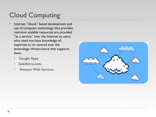 Cloud Computing Internet, "cloud," based development and use of computer technology that provides real-time scalable resources are provided “as a service” over the Internet to users who need not have knowledge of, expertise in, or control over the technology infrastructure that supports them. Google Apps Salesforce.com, Amazon Web Services 