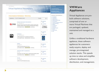 VMWare Appliances Virtual Appliances are pre-built software solutions, comprised of one or more Virtual Machines that are packaged, updated, maintained and managed as a unit.  Unlike a traditional hardware appliance, these software appliances let customers easily acquire, deploy and manage, pre-integrated solution stacks. This speeds up time to value and simplifies software development, distribution, and management.  