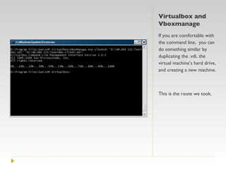 Virtualbox and Vboxmanage If you are comfortable with the command line,  you can do something similar by duplicating the .vdi, the virtual machine’s hard drive, and creating a new machine. This is the route we took. 