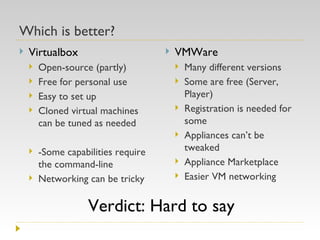 Which is better? Virtualbox Open-source (partly) Free for personal use Easy to set up Cloned virtual machines can be tuned as needed -Some capabilities require the command-line Networking can be tricky VMWare  Many different versions Some are free (Server, Player) Registration is needed for some Appliances can’t be tweaked Appliance Marketplace Easier VM networking Verdict: Hard to say 
