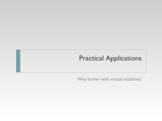 Practical Applications Why bother with virtual machines? 