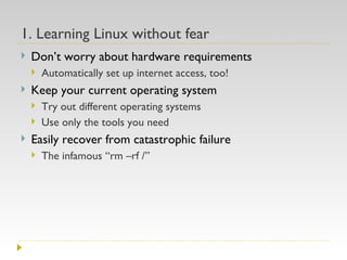 1. Learning Linux without fear Don’t worry about hardware requirements  Automatically set up internet access, too! Keep your current operating system Try out different operating systems Use only the tools you need Easily recover from catastrophic failure The infamous “rm –rf /” 