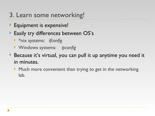 3. Learn some networking! Equipment is expensive! Easily try differences between OS’s *nix systems:  ifconfig Windows systems:  ipconfig Because it’s virtual, you can pull it up anytime you need it in minutes. Much more convenient than trying to get in the networking lab. 