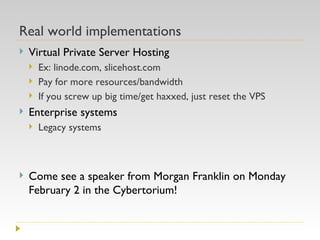 Real world implementations Virtual Private Server Hosting Ex: linode.com, slicehost.com Pay for more resources/bandwidth If you screw up big time/get haxxed, just reset the VPS Enterprise systems Legacy systems Come see a speaker from Morgan Franklin on Monday February 2 in the Cybertorium! 
