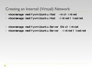 Creating an Internal (Virtual) Network vboxmanage modifyvm Ubuntu.Host  -nic1 intnet vboxmanage modifyvm Ubuntu.Host  -intnet1 testnet vboxmanage modifyvm Ubuntu.Server –nic1 intnet vboxmanage modifyvm Ubuntu.Server  -intnet1 testnet 