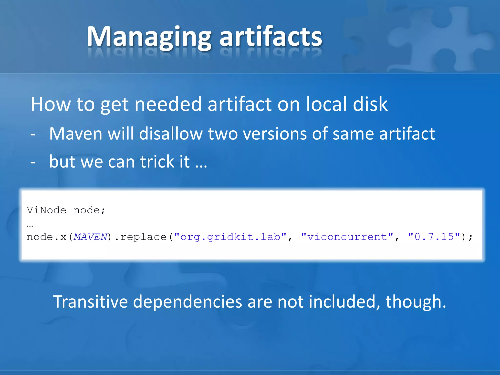 Managing artifacts
How to get needed artifact on local disk
- Maven will disallow two versions of same artifact
- but we can trick it …
ViNode node;
…
node.x(MAVEN).replace("org.gridkit.lab", "viconcurrent", "0.7.15");

Transitive dependencies are not included, though.

 