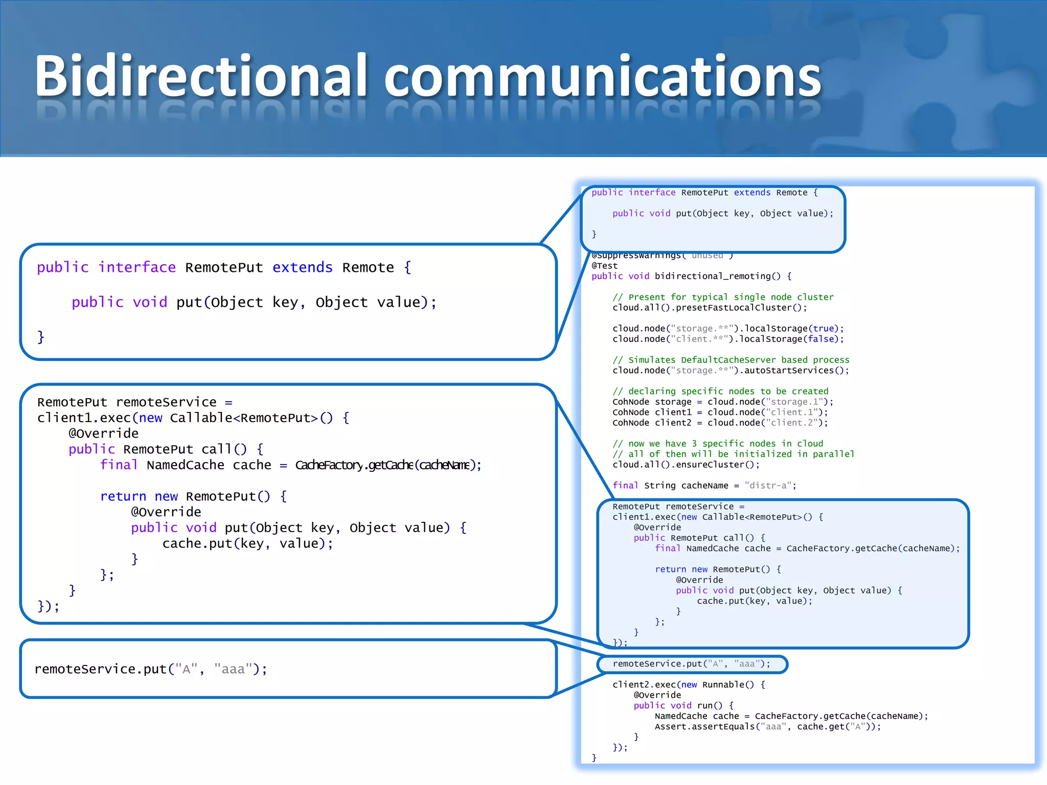 Bidirectional communications
public interface RemotePut extends Remote {
public void put(Object key, Object value);
}

public interface RemotePut extends Remote {

@SuppressWarnings("unused")
@Test
public void bidirectional_remoting() {
// Present for typical single node cluster
cloud.all().presetFastLocalCluster();

public void put(Object key, Object value);

cloud.node("storage.**").localStorage(true);
cloud.node("client.**").localStorage(false);

}

// Simulates DefaultCacheServer based process
cloud.node("storage.**").autoStartServices();
// declaring specific nodes to be created
CohNode storage = cloud.node("storage.1");
CohNode client1 = cloud.node("client.1");
CohNode client2 = cloud.node("client.2");

RemotePut remoteService =
client1.exec(new Callable<RemotePut>() {
@Override
public RemotePut call() {
final NamedCache cache = CacheFactory.getCache(cacheName);

// now we have 3 specific nodes in cloud
// all of then will be initialized in parallel
cloud.all().ensureCluster();
final String cacheName = "distr-a";

return new RemotePut() {
@Override
public void put(Object key, Object value) {
cache.put(key, value);
}
};

RemotePut remoteService =
client1.exec(new Callable<RemotePut>() {
@Override
public RemotePut call() {
final NamedCache cache = CacheFactory.getCache(cacheName);
return new RemotePut() {
@Override
public void put(Object key, Object value) {
cache.put(key, value);
}
};

}
});
}
});

remoteService.put("A", "aaa");

remoteService.put("A", "aaa");

client2.exec(new Runnable() {
@Override
public void run() {
NamedCache cache = CacheFactory.getCache(cacheName);
Assert.assertEquals("aaa", cache.get("A"));
}
});
}

 