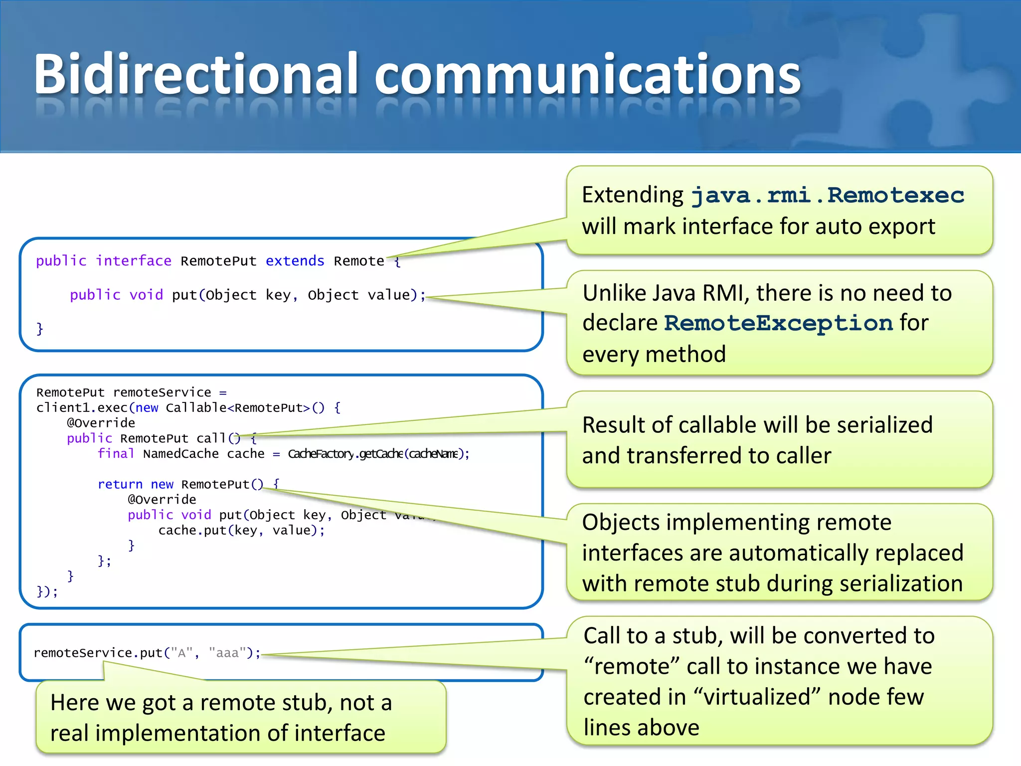 Bidirectional communications
Extending java.rmi.Remotexec
will mark interface for auto export
public interface RemotePut extends Remote {
public void put(Object key, Object value);
}

RemotePut remoteService =
client1.exec(new Callable<RemotePut>() {
@Override
public RemotePut call() {
final NamedCache cache = CacheFactory.getCache(cacheName);
return new RemotePut() {
@Override
public void put(Object key, Object value) {
cache.put(key, value);
}
};

}
});

remoteService.put("A", "aaa");

Here we got a remote stub, not a
real implementation of interface

Unlike Java RMI, there is no need to
declare RemoteException for
every method
Result of callable will be serialized
and transferred to caller
Objects implementing remote
interfaces are automatically replaced
with remote stub during serialization
Call to a stub, will be converted to
“remote” call to instance we have
created in “virtualized” node few
lines above

 