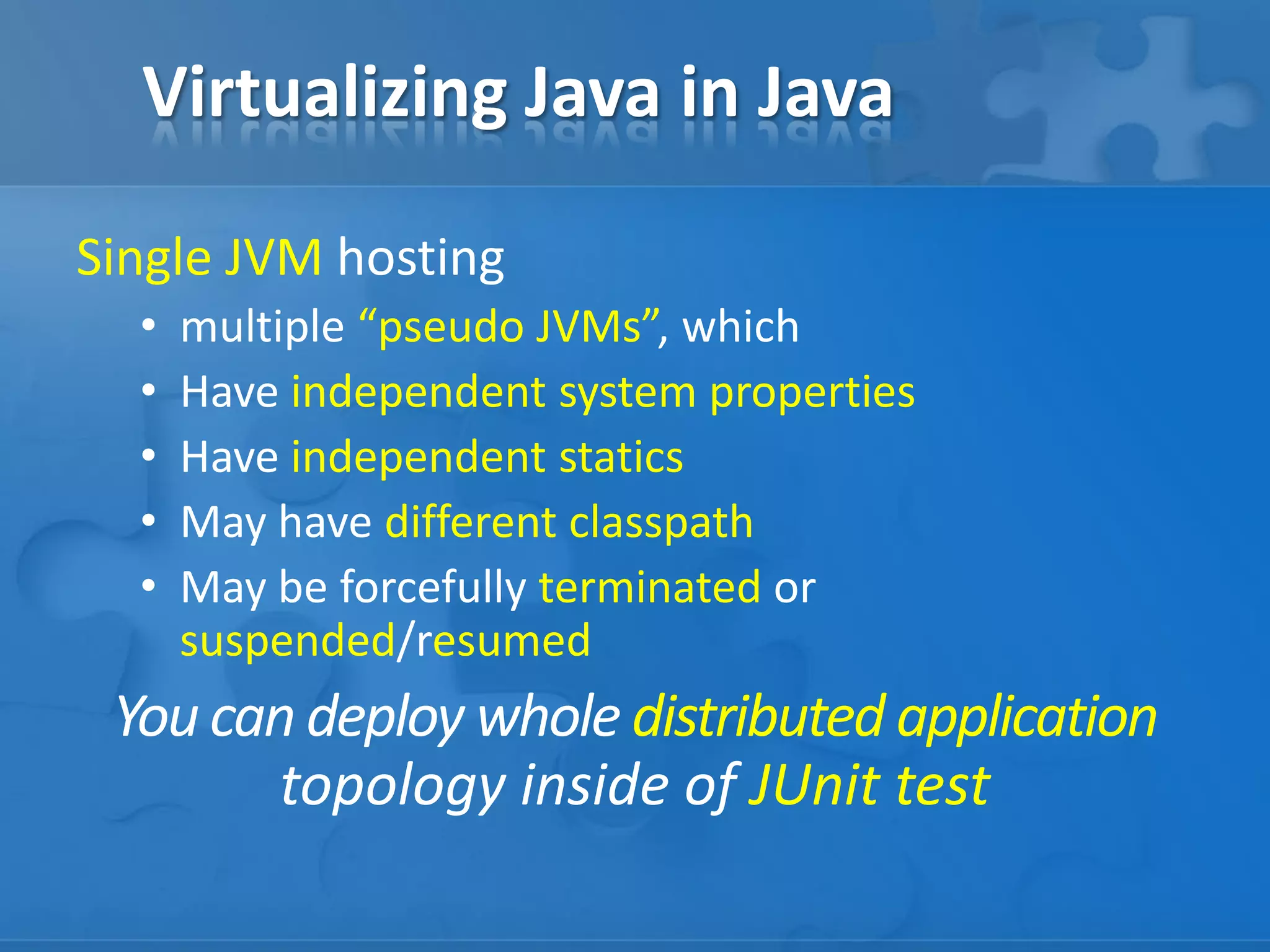 Virtualizing Java in Java
Single JVM hosting
•
•
•
•
•

multiple “pseudo JVMs”, which
Have independent system properties
Have independent statics
May have different classpath
May be forcefully terminated or
suspended/resumed

You can deploy whole distributed application
topology inside of JUnit test

 
