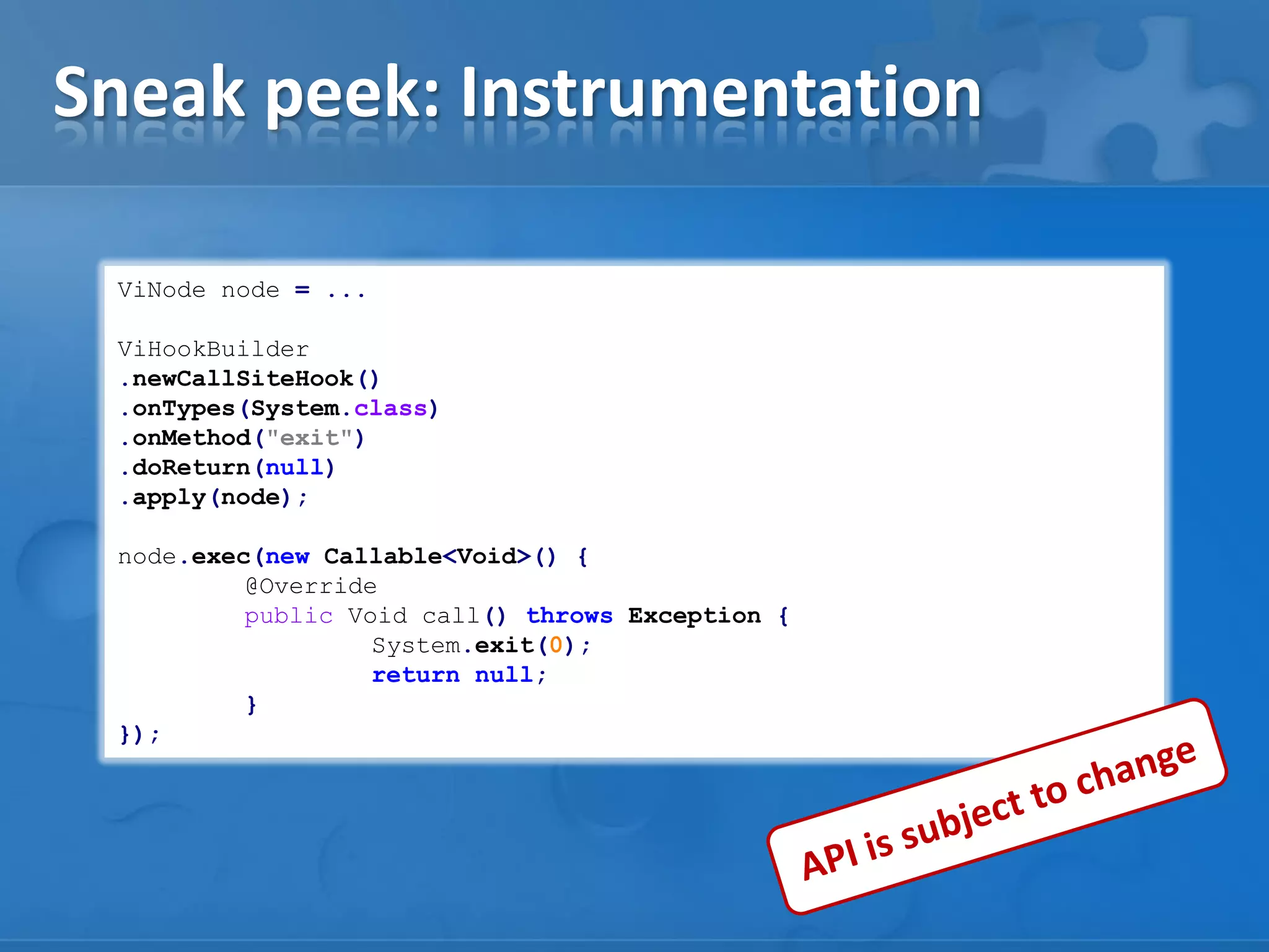 Sneak peek: Instrumentation
ViNode node = ...
ViHookBuilder
.newCallSiteHook()
.onTypes(System.class)
.onMethod("exit")
.doReturn(null)
.apply(node);
node.exec(new Callable<Void>() {
@Override
public Void call() throws Exception {
System.exit(0);
return null;
}
});

 