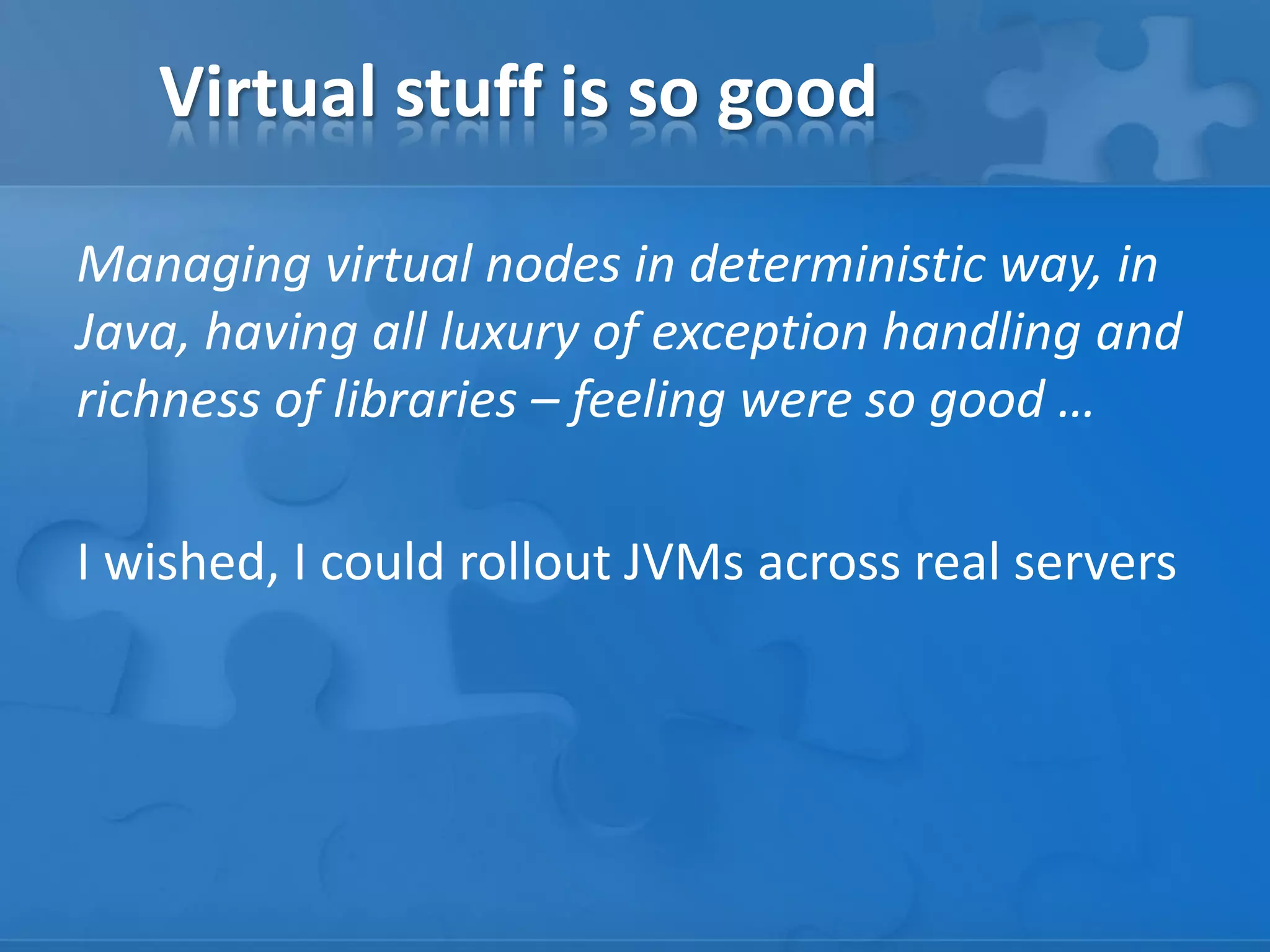 Virtual stuff is so good
Managing virtual nodes in deterministic way, in
Java, having all luxury of exception handling and
richness of libraries – feeling were so good …
I wished, I could rollout JVMs across real servers

 