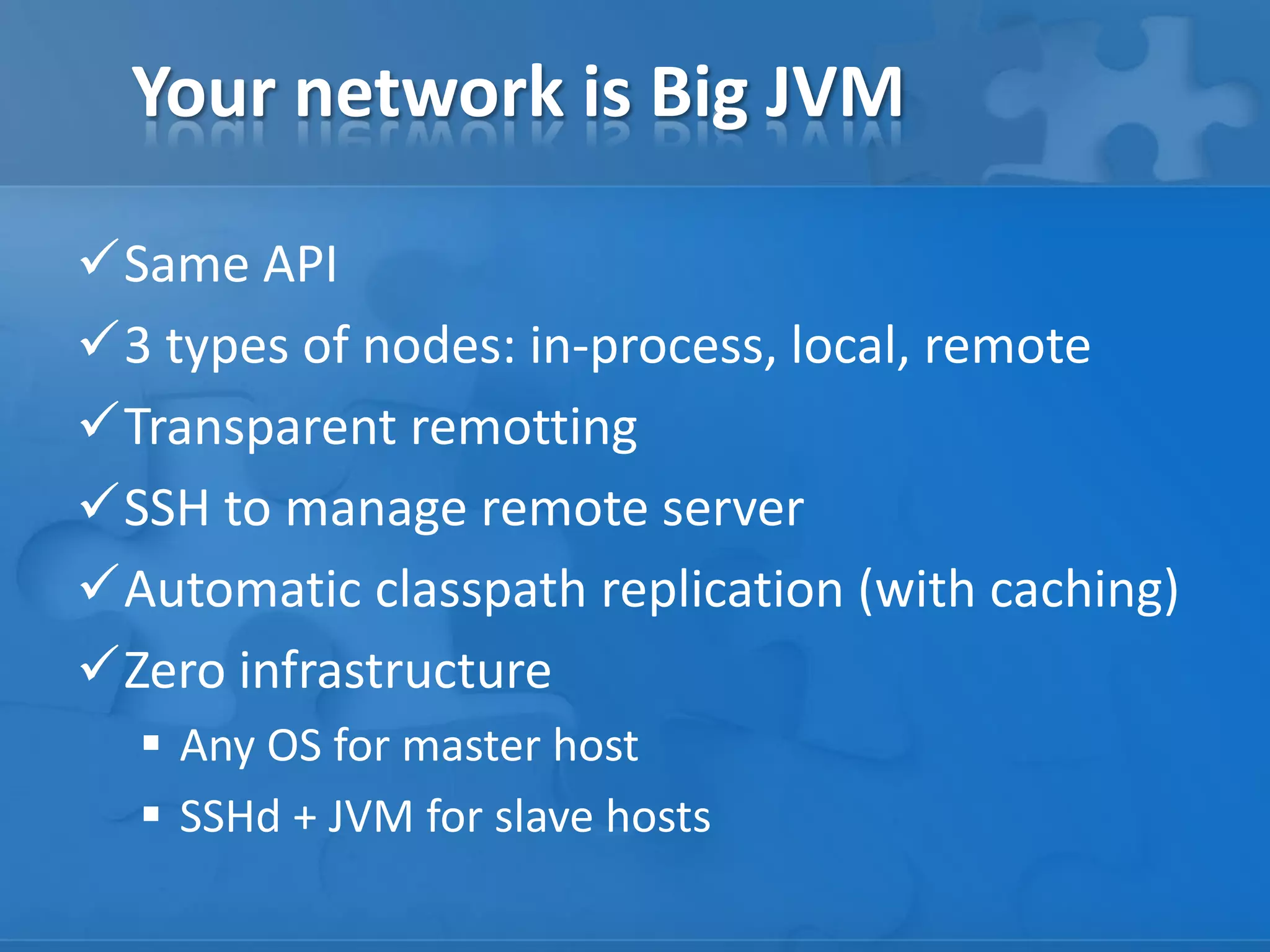 Your network is Big JVM
Same API
3 types of nodes: in-process, local, remote
Transparent remotting
SSH to manage remote server
Automatic classpath replication (with caching)
Zero infrastructure
 Any OS for master host
 SSHd + JVM for slave hosts

 