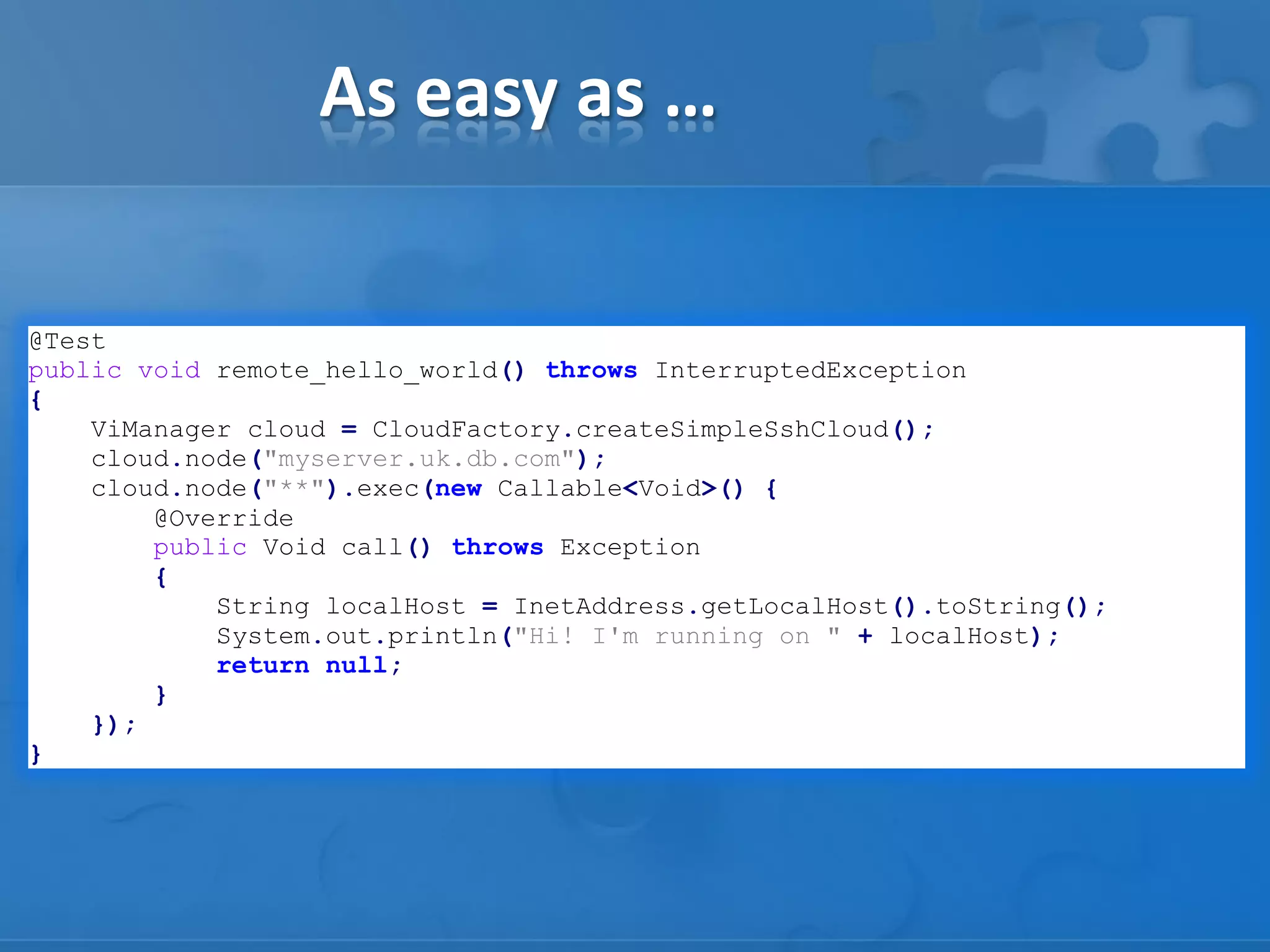 As easy as …
@Test
public void remote_hello_world() throws InterruptedException
{
ViManager cloud = CloudFactory.createSimpleSshCloud();
cloud.node("myserver.uk.db.com");
cloud.node("**").exec(new Callable<Void>() {
@Override
public Void call() throws Exception
{
String localHost = InetAddress.getLocalHost().toString();
System.out.println("Hi! I'm running on " + localHost);
return null;
}
});
}

 