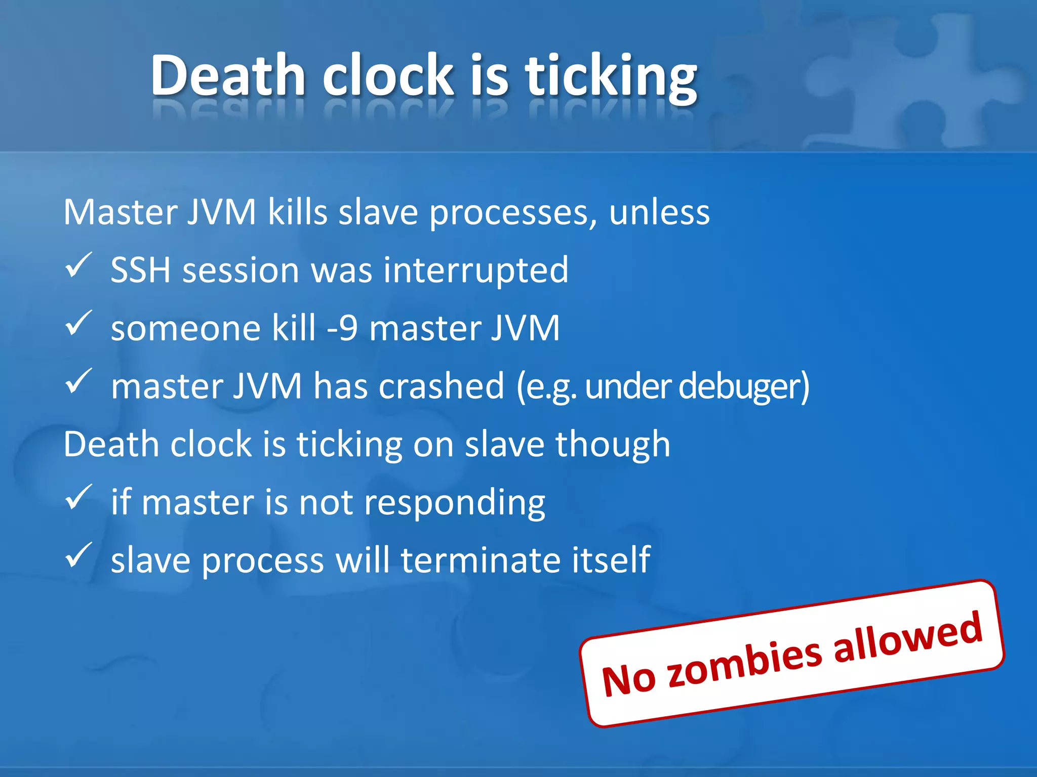 Death clock is ticking
Master JVM kills slave processes, unless
 SSH session was interrupted
 someone kill -9 master JVM
 master JVM has crashed (e.g. under debuger)
Death clock is ticking on slave though
 if master is not responding
 slave process will terminate itself

 