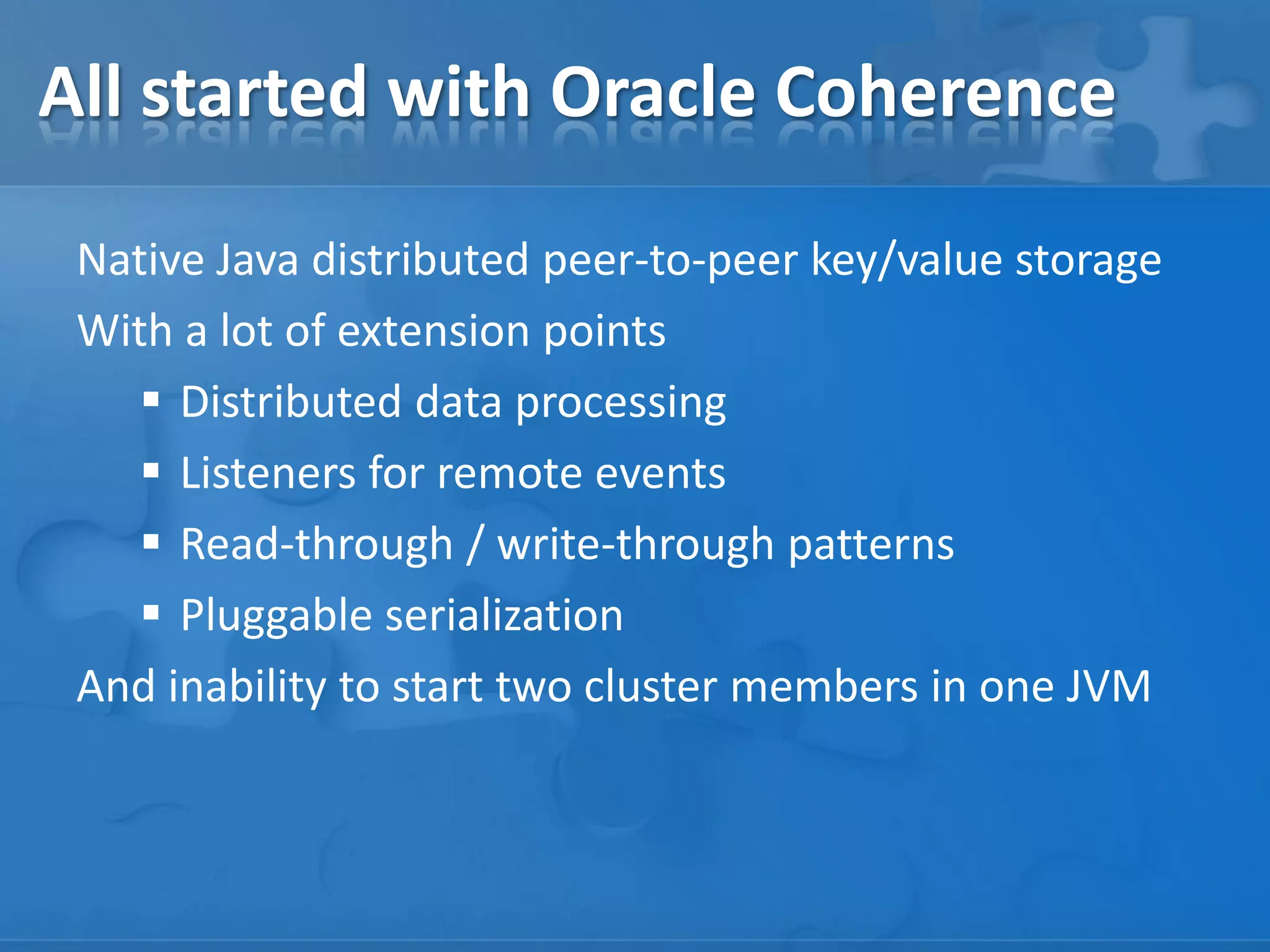 All started with Oracle Coherence
Native Java distributed peer-to-peer key/value storage
With a lot of extension points
 Distributed data processing
 Listeners for remote events
 Read-through / write-through patterns
 Pluggable serialization
And inability to start two cluster members in one JVM

 