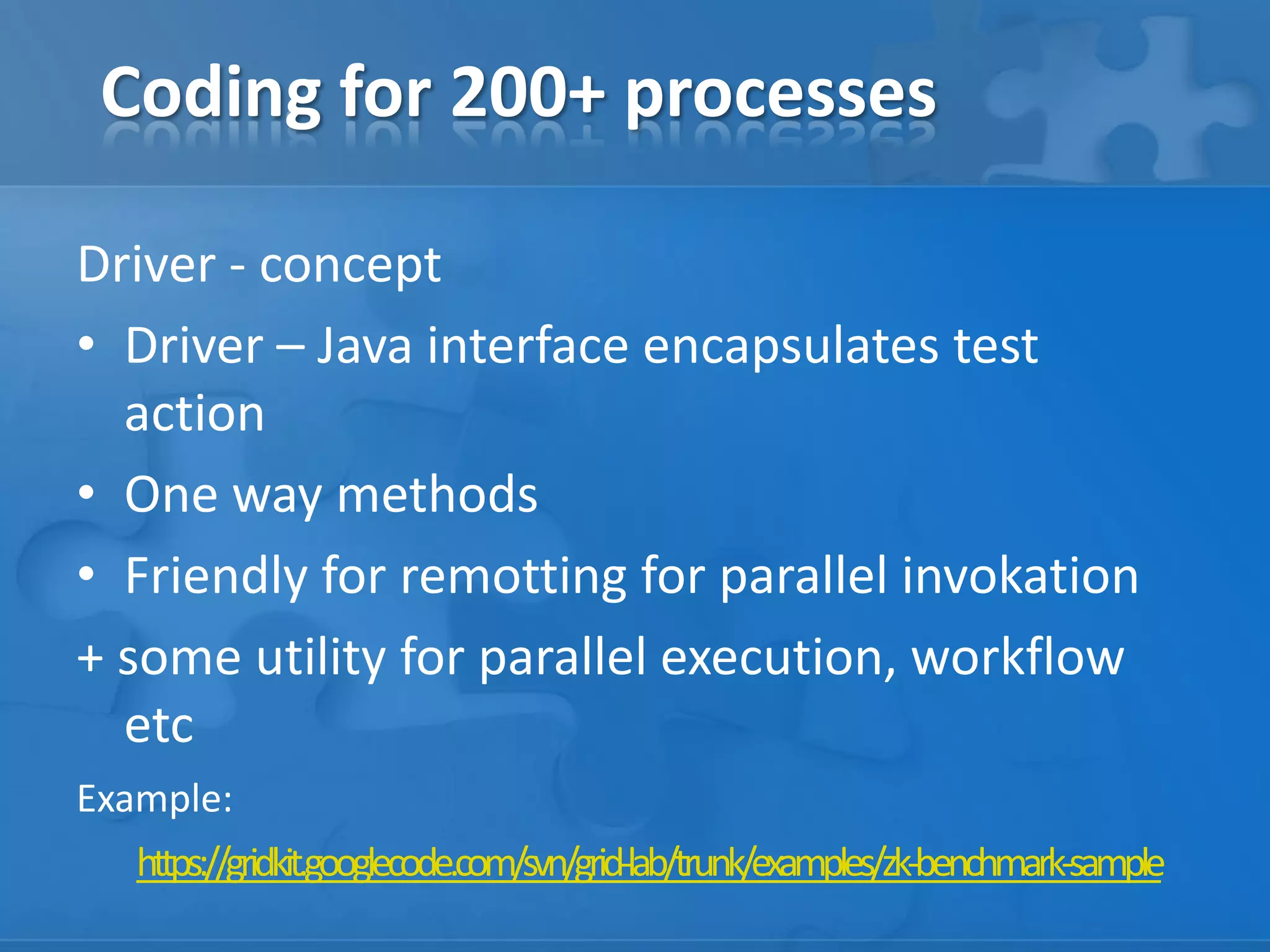 Coding for 200+ processes
Driver - concept
• Driver – Java interface encapsulates test
action
• One way methods
• Friendly for remotting for parallel invokation
+ some utility for parallel execution, workflow
etc
Example:
https://gridkit.googlecode.com/svn/grid-lab/trunk/examples/zk-benchmark-sample

 