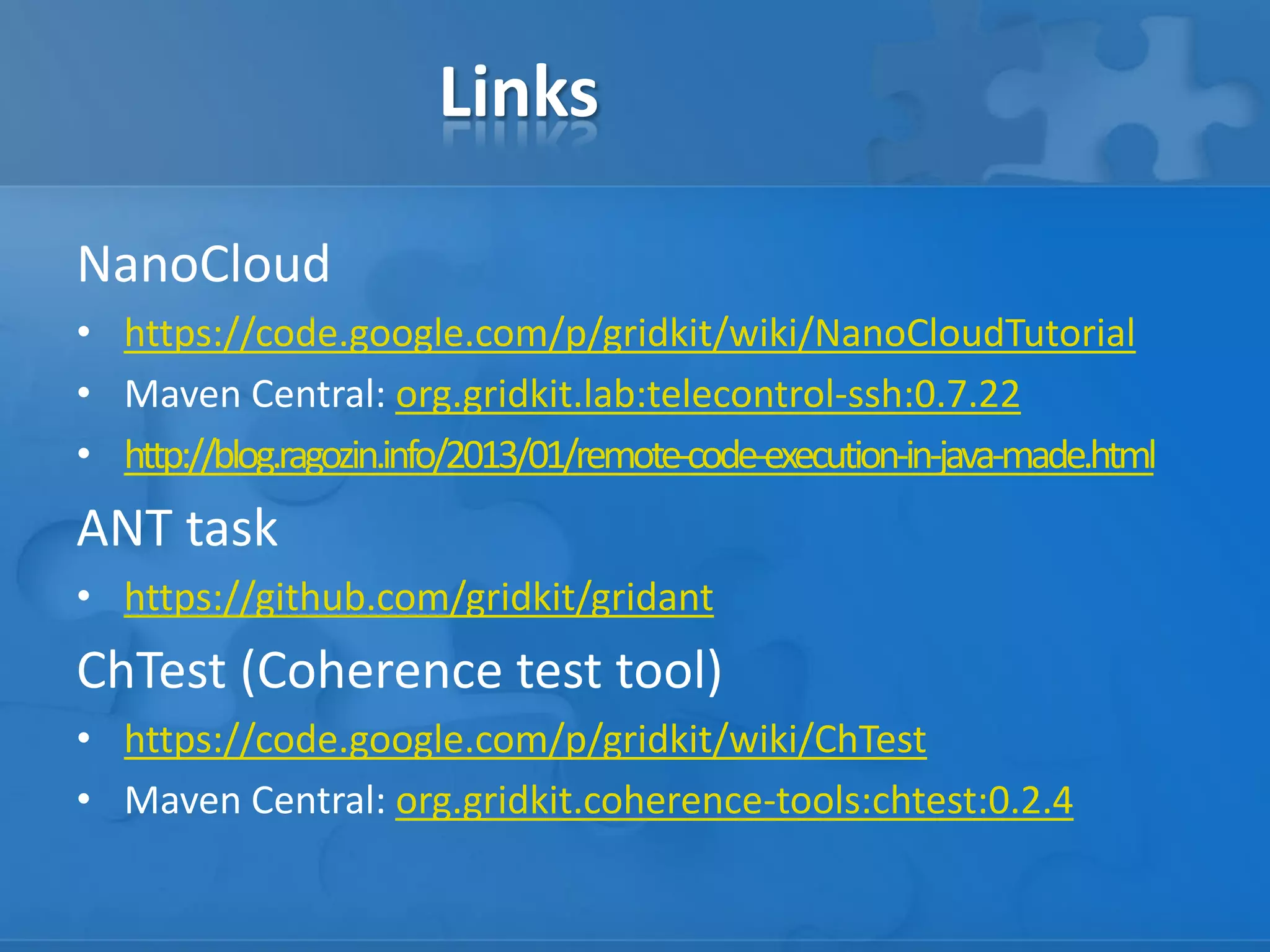 Links
NanoCloud
• https://code.google.com/p/gridkit/wiki/NanoCloudTutorial
• Maven Central: org.gridkit.lab:telecontrol-ssh:0.7.22
• http://blog.ragozin.info/2013/01/remote-code-execution-in-java-made.html

ANT task
• https://github.com/gridkit/gridant

ChTest (Coherence test tool)
• https://code.google.com/p/gridkit/wiki/ChTest
• Maven Central: org.gridkit.coherence-tools:chtest:0.2.4

 