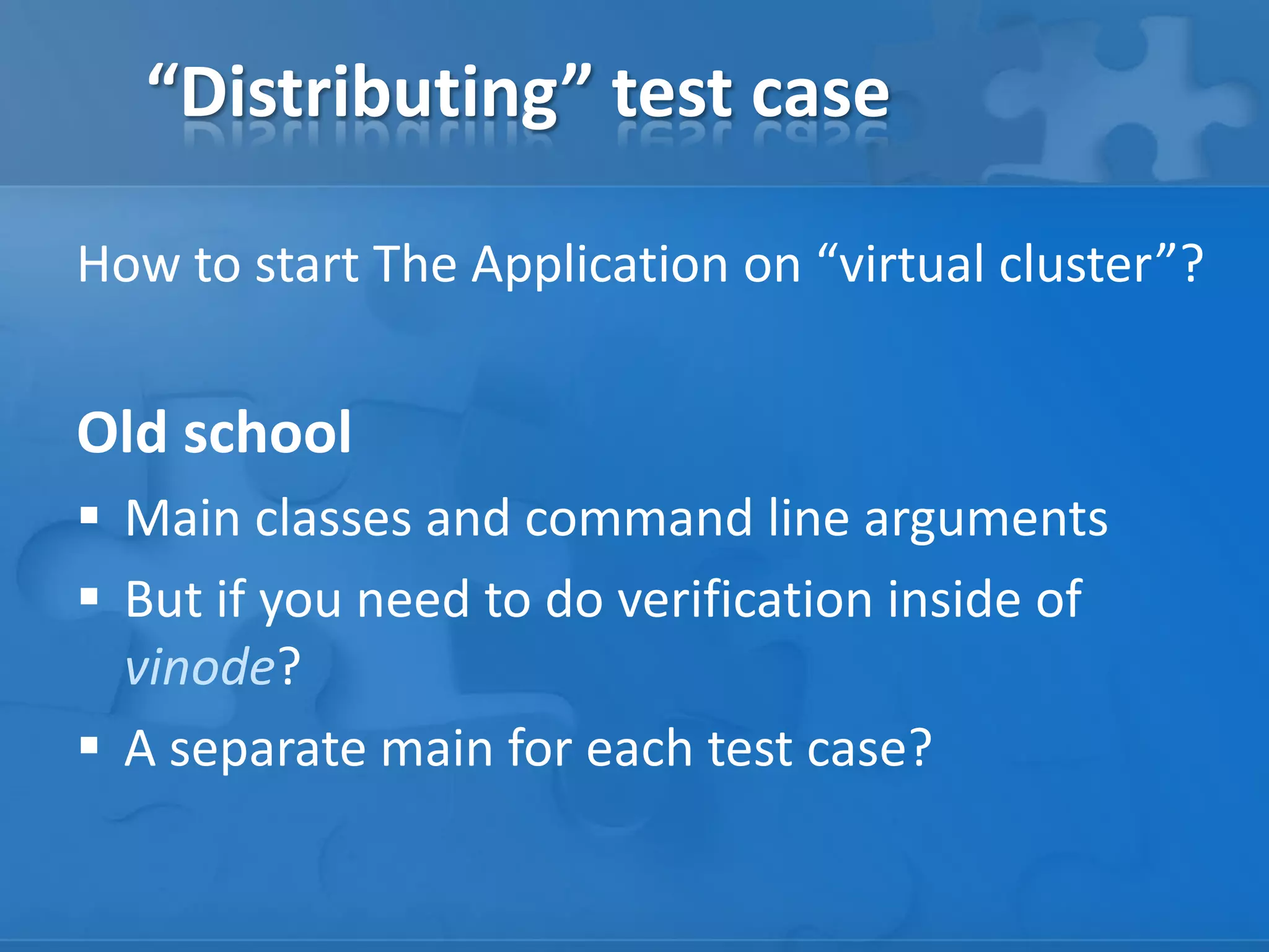“Distributing” test case
How to start The Application on “virtual cluster”?

Old school
 Main classes and command line arguments
 But if you need to do verification inside of
vinode?
 A separate main for each test case?

 