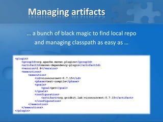 Managing artifacts
… a bunch of black magic to find local repo
and managing classpath as easy as …
<plugin>
<groupId>org.apache.maven.plugins</groupId>
<artifactId>maven-dependency-plugin</artifactId>
<version>2.8</version>
<executions>
<execution>
<id>viconcurrent-0.7.15</id>
<phase>test-compile</phase>
<goals>
<goal>get</goal>
</goals>
<configuration>
<artifact>org.gridkit.lab:viconcurrent:0.7.15</artifact>
</configuration>
</execution>
</executions>
</plugin>

 