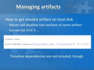 Managing artifacts
How to get needed artifact on local disk
- Maven will disallow two versions of same artifact
- but we can trick it …
ViNode node;
…
node.x(MAVEN).replace("org.gridkit.lab", "viconcurrent", "0.7.15");

Transitive dependencies are not included, though.

 